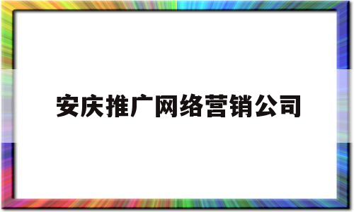 安庆推广网络营销公司(安庆比较大的广告传媒公司)