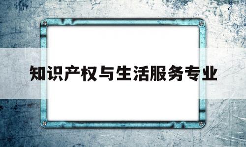 知识产权与生活服务专业(知识产权与生活服务专业大学排名)