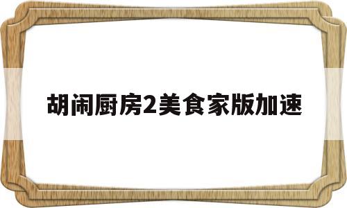 胡闹厨房2美食家版加速(胡闹厨房2需要开加速器吗)