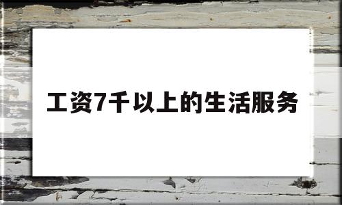 工资7千以上的生活服务(工资7千以上的生活服务是什么)