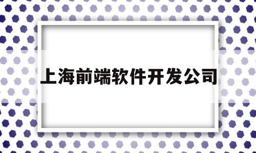 上海前端软件开发公司(上海前端开发工程师招聘)