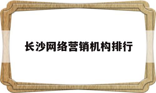 长沙网络营销机构排行(长沙网络营销机构排行榜)