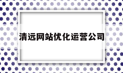 清远网站优化运营公司(清远网站优化运营公司有哪些)