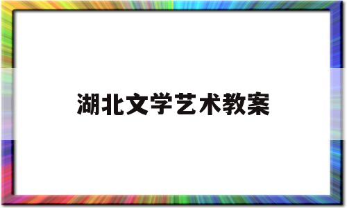 湖北文学艺术教案(湖北文学艺术界联合会网)