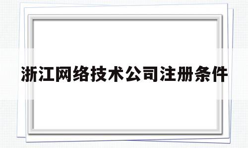 浙江网络技术公司注册条件(浙江网络技术公司注册条件有哪些)