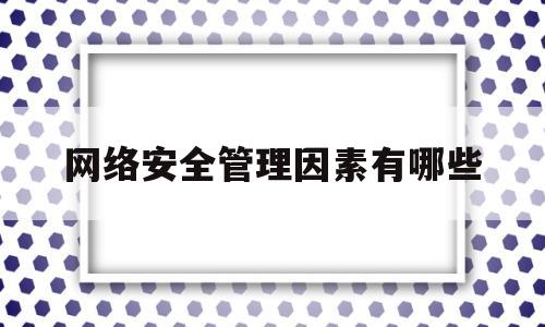 网络安全管理因素有哪些(网络安全管理主要包含哪些因素)