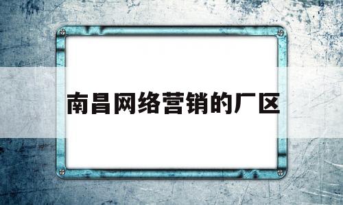 南昌网络营销的厂区(南昌网络营销的厂区有哪些)