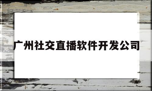 广州社交直播软件开发公司(广州社交直播软件开发公司排名)