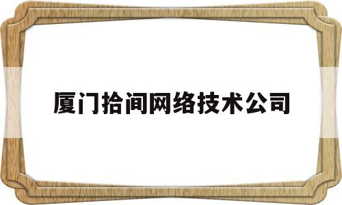 厦门拾间网络技术公司(厦门拾间网络技术公司怎么样)