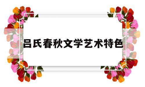 吕氏春秋文学艺术特色(吕氏春秋在文学上的地位)