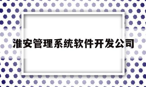 淮安管理系统软件开发公司(淮安软件公司有哪些)