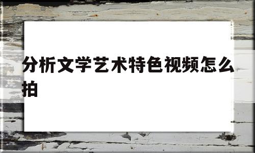 分析文学艺术特色视频怎么拍(文学作品讲解视频)