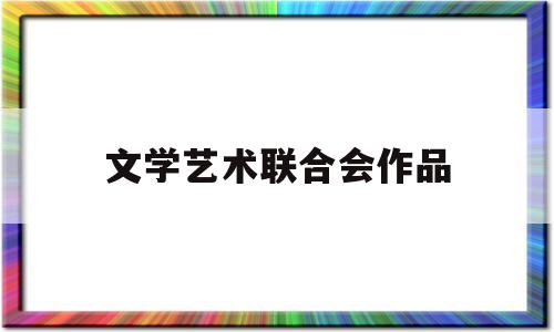 文学艺术联合会作品(全国公安文学艺术联合会网站)