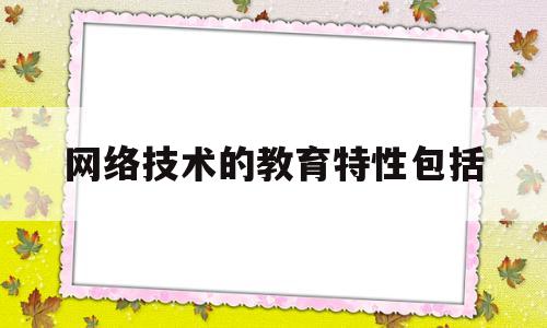 网络技术的教育特性包括(网络教学技术有哪些)