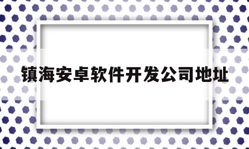 镇海安卓软件开发公司地址(镇海安卓软件开发公司地址电话)