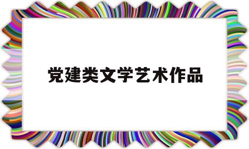 党建类文学艺术作品(党建类文学艺术作品名称)