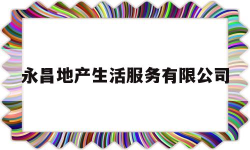 永昌地产生活服务有限公司(永昌地产生活服务有限公司怎么样)