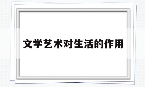 文学艺术对生活的作用(文学艺术是对社会生活的什么)