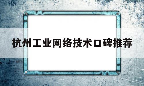 杭州工业网络技术口碑推荐(杭州工业怎么样)