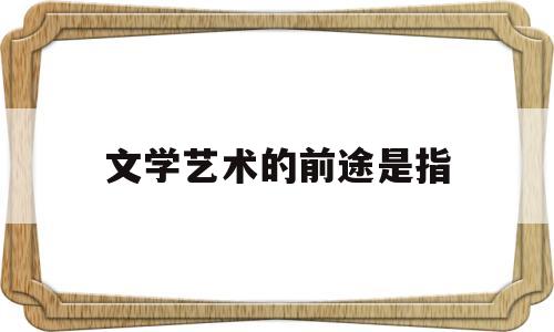 文学艺术的前途是指(文学艺术具有什么特征)