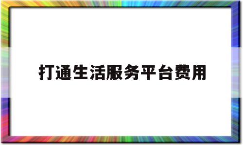 打通生活服务平台费用(打通生活服务平台费用怎么算)