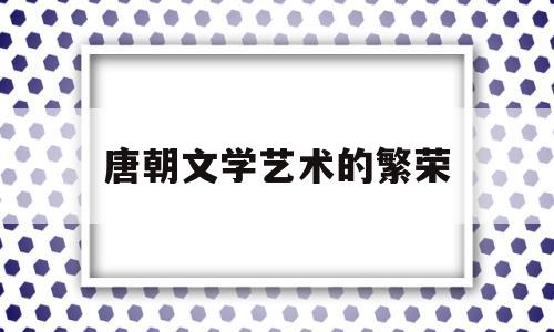 唐朝文学艺术的繁荣(唐朝文学艺术的繁荣时期)