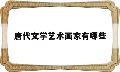 唐代文学艺术画家有哪些(唐代文学家都有谁)