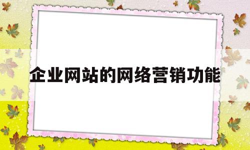 企业网站的网络营销功能(企业网站营销的优点)