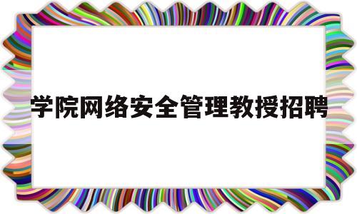 学院网络安全管理教授招聘(学院网络安全管理教授招聘)