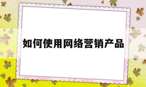 如何使用网络营销产品(如何网络营销自己的产品)