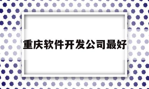 重庆软件开发公司最好(重庆软件开发公司最好的是哪家)