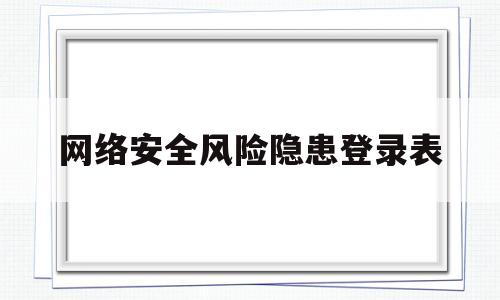 网络安全风险隐患登录表(网络安全风险隐患排查表)