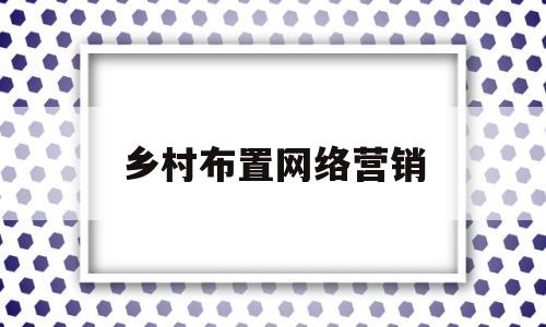 乡村布置网络营销(网络营销在乡村振兴中的应用)