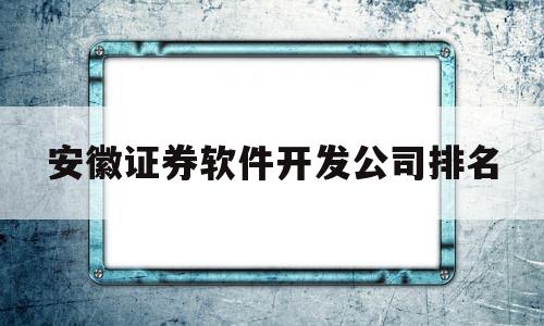 安徽证券软件开发公司排名(安徽地区有几家证券公司)