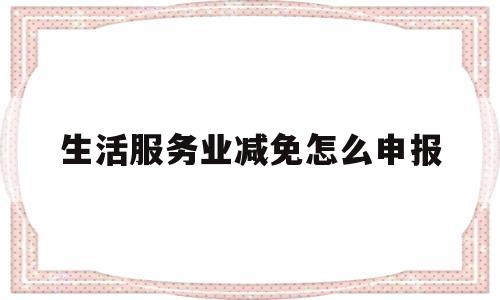 生活服务业减免怎么申报(生活服务类减免增值税怎么申报)