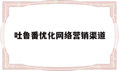 吐鲁番优化网络营销渠道(吐鲁番优化网络营销渠道有哪些)