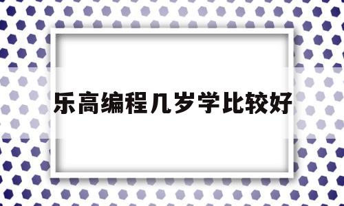 乐高编程几岁学比较好(乐高编程多大孩子学合适)