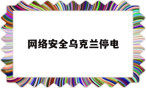 网络安全乌克兰停电(网络安全乌克兰停电问题)