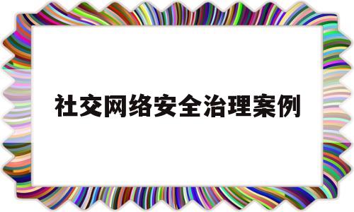 社交网络安全治理案例(网络社交安全防范)