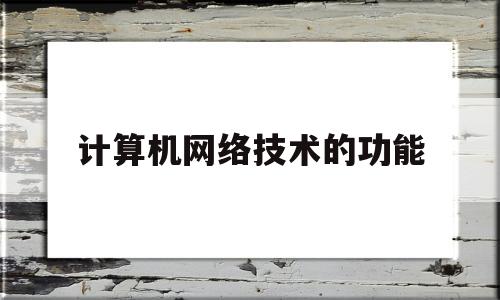 计算机网络技术的功能(计算机网络的主要作用)