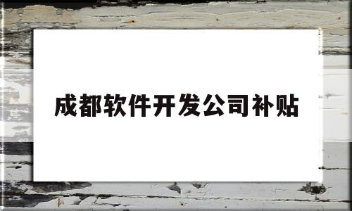 成都软件开发公司补贴(成都软件开发工程师平均工资)