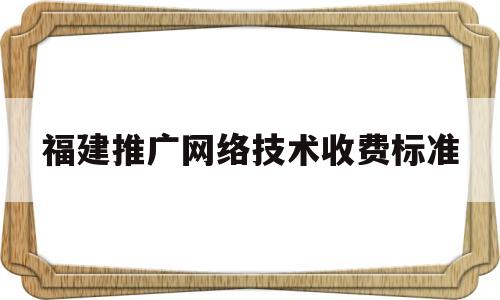 福建推广网络技术收费标准(福建推广网络技术收费标准是多少)