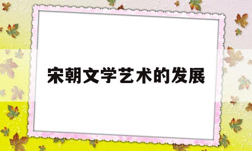 宋朝文学艺术的发展(宋代文学艺术)