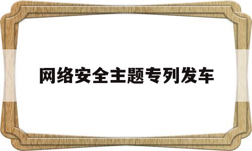 网络安全主题专列发车(2021网络安全主题活动)