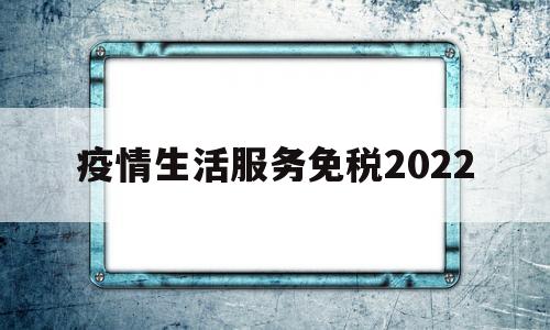 疫情生活服务免税2022(疫情生活服务免税到什么时候)