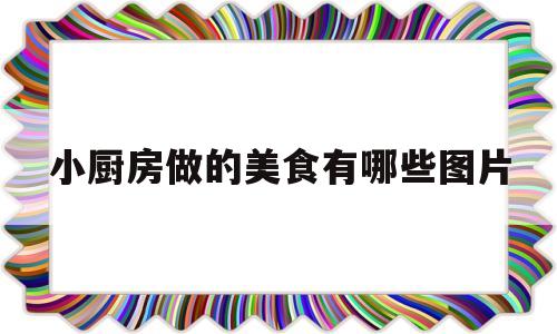 小厨房做的美食有哪些图片(小厨房是怎么做的)