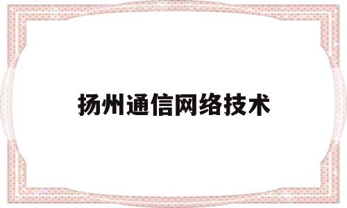 扬州通信网络技术(扬州通信管理局电话)