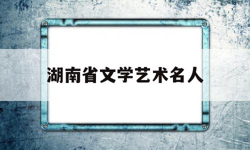 湖南省文学艺术名人(湖南省文学艺术名人榜)