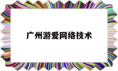 广州游爱网络技术(广州游爱网络技术有限公司怎么样)