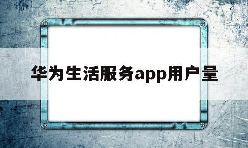 华为生活服务app用户量(华为生活服务用处大吗)